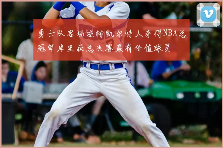 勇士队客场逆转凯尔特人夺得NBA总冠军库里获总决赛最有价值球员