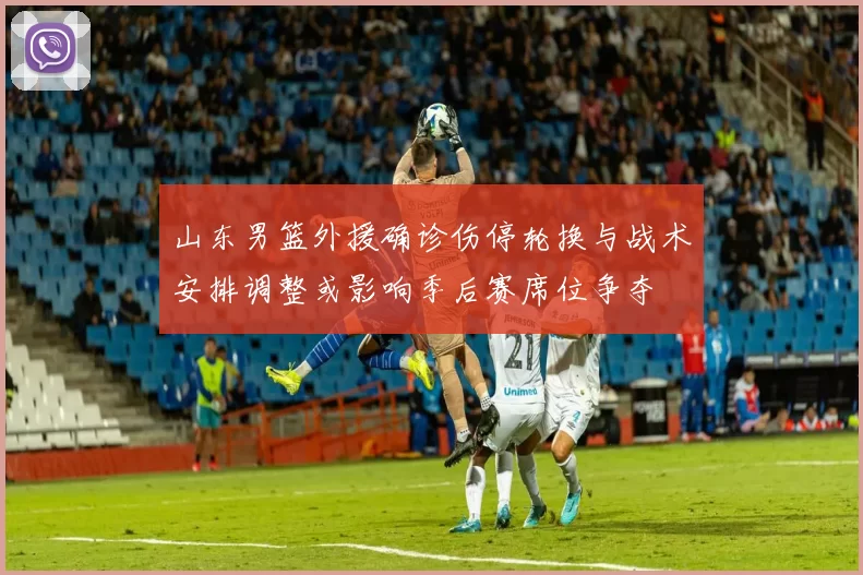 山东男篮外援确诊伤停轮换与战术安排调整或影响季后赛席位争夺