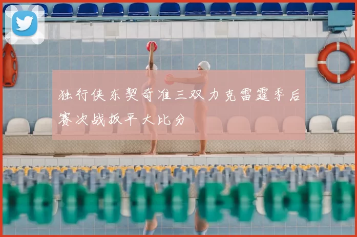 独行侠东契奇准三双力克雷霆季后赛次战扳平大比分