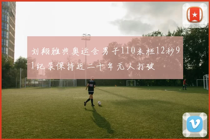 刘翔雅典奥运会男子110米栏12秒91纪录保持近二十年无人打破