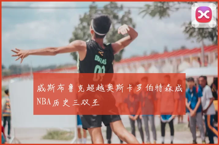 威斯布鲁克超越奥斯卡罗伯特森成NBA历史三双王